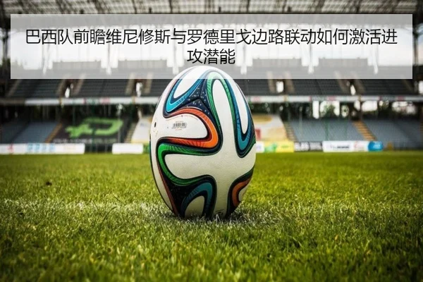 巴西队前瞻维尼修斯与罗德里戈边路联动如何激活进攻潜能