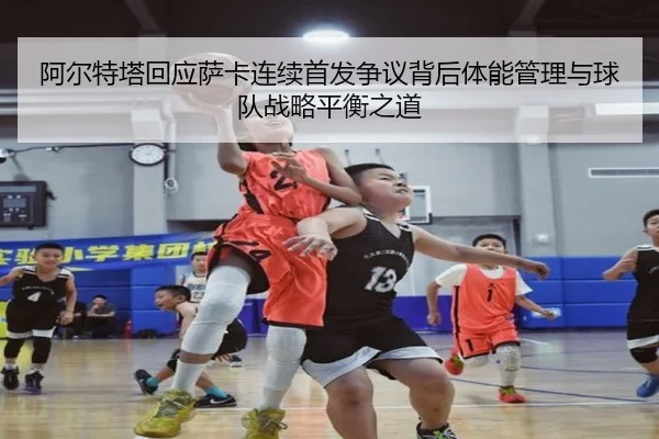 阿尔特塔回应萨卡连续首发争议背后体能管理与球队战略平衡之道