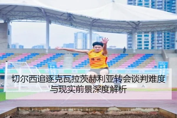 切尔西追逐克瓦拉茨赫利亚转会谈判难度与现实前景深度解析