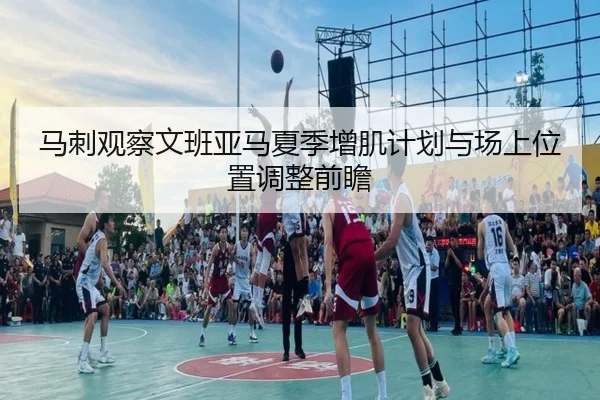 马刺观察文班亚马夏季增肌计划与场上位置调整前瞻