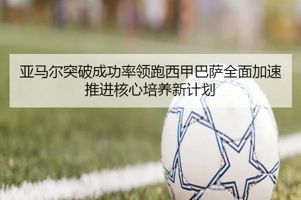 亚马尔突破成功率领跑西甲巴萨全面加速推进核心培养新计划
