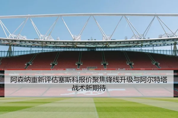 阿森纳重新评估塞斯科报价聚焦锋线升级与阿尔特塔战术新期待